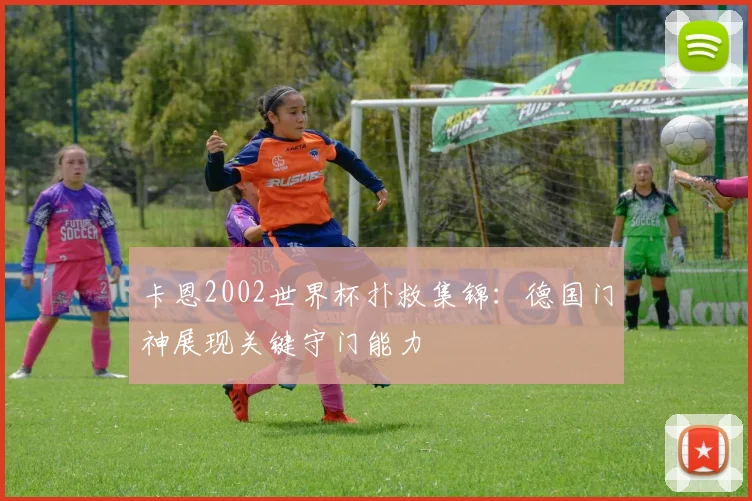 卡恩2002世界杯扑救集锦:德国门神展现关键守门能力