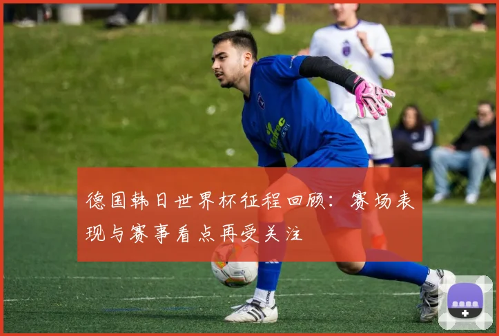 德国韩日世界杯征程回顾:赛场表现与赛事看点再受关注