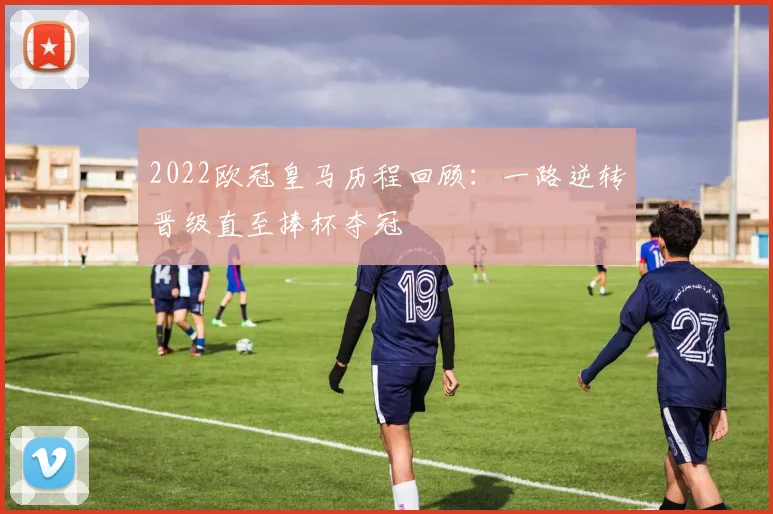 2022欧冠皇马历程回顾:一路逆转晋级直至捧杯夺冠