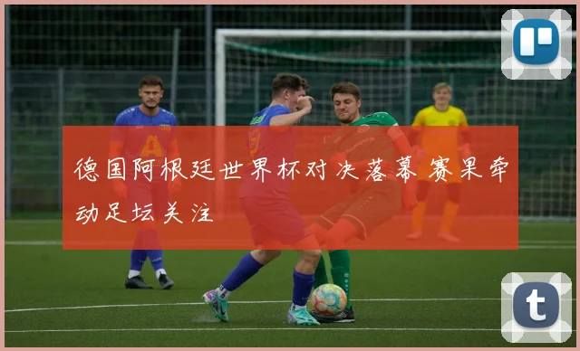 德国阿根廷世界杯对决落幕 赛果牵动足坛关注